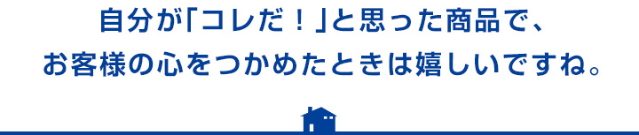 自分が「コレだ!」と思った商品で、お客様の心をつかめたときは嬉しいですね。