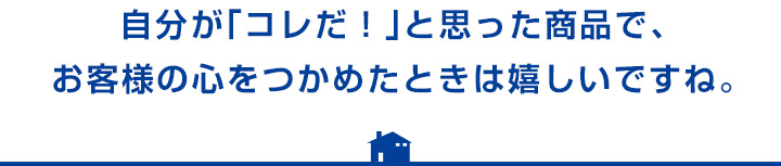 自分が「コレだ！」と思った商品で、お客様の心をつかめたときは嬉しいですね。